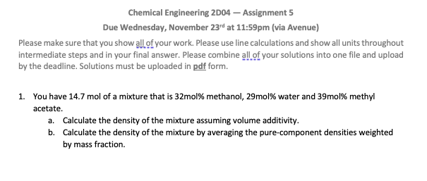 Chemical Engineering 2D04- Assignment 5
Due Wednesday, November 23rd at 11:59pm (via Avenue)
Please make sure that you show all of your work. Please use line calculations and show all units throughout
intermediate steps and in your final answer. Please combine all of your solutions into one file and upload
by the deadline. Solutions must be uploaded in pdf form.
1. You have 14.7 mol of a mixture that is 32mol% methanol, 29mol% water and 39mol% methyl
acetate.
a. Calculate the density of the mixture assuming volume additivity.
b. Calculate the density of the mixture by averaging the pure-component densities weighted
by mass fraction.