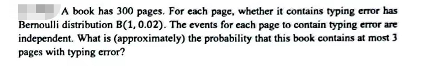 A book has 300 pages. For each page, whether it contains typing error has
Bernoulli distribution B(1, 0.02). The events for each page to contain typing error are
independent. What is (approximately) the probability that this book contains at most 3
pages with typing error?