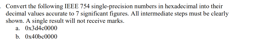 Convert the following IEEE 754 single-precision numbers in hexadecimal into their
decimal values accurate to 7 significant figures. All intermediate steps must be clearly
shown. A single result will not receive marks.
a. 0x3d4c0000
b. 0x40bc0000