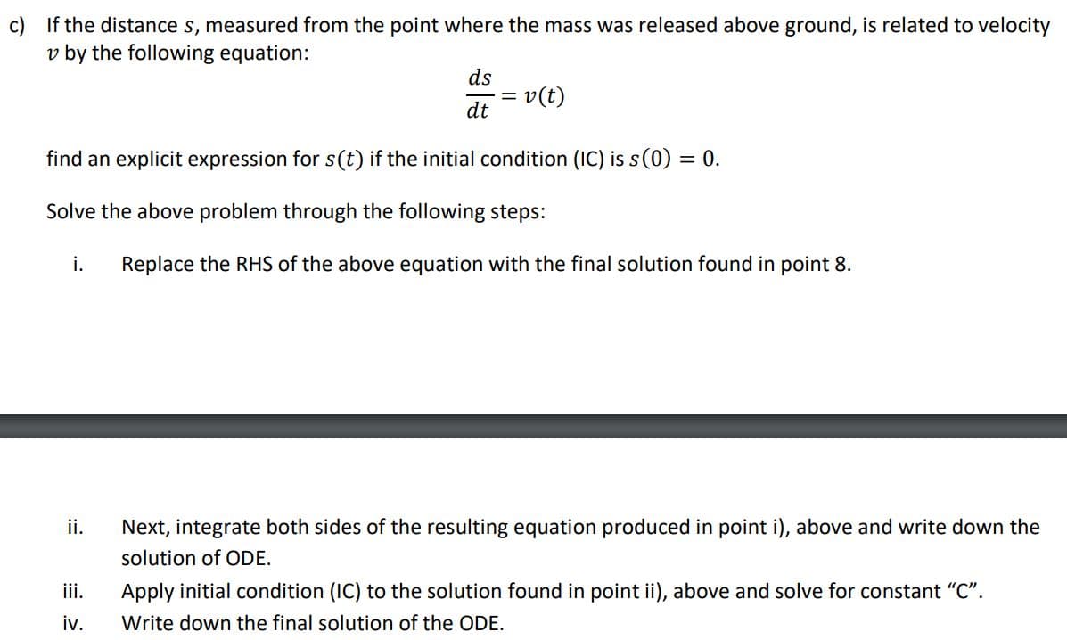 c) If the distance s, measured from the point where the mass was released above ground, is related to velocity
v by the following equation:
i.
find an explicit expression for s(t) if the initial condition (IC) is s (0) = 0.
Solve the above problem through the following steps:
ii.
ds
dt
iii.
iv.
= v(t)
Replace the RHS of the above equation with the final solution found in point 8.
Next, integrate both sides of the resulting equation produced in point i), above and write down the
solution of ODE.
Apply initial condition (IC) to the solution found in point ii), above and solve for constant "C".
Write down the final solution of the ODE.