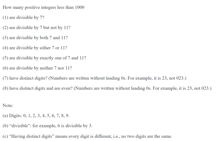 How many positive integers less than 1000
(1) are divisible by 7?
(2) are divisible by 7 but not by 11?
(3) are divisible by both 7 and 11?
(4) are divisible by either 7 or 11?
(5) are divisible by exactly one of 7 and 11?
(6) are divisible by neither 7 nor 11?
(7) have distinct digits? (Numbers are written without leading Os. For example, it is 23, not 023.)
(8) have distinct digits and are even? (Numbers are written without leading Os. For example, it is 23, not 023.)
Note:
(a) Digits: 0, 1, 2, 3, 4, 5, 6, 7, 8, 9.
(b) "divisible": for example, 6 is divisible by 3.
(c) "Having distinct digits" means every digit is different, i.e., no two digits are the same.