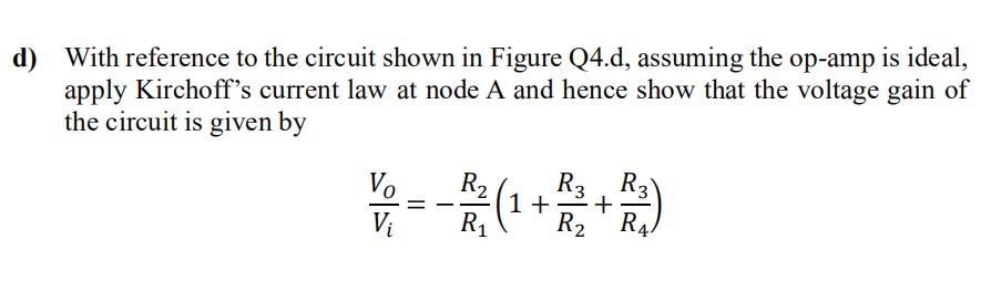 d) With reference to the circuit shown in Figure Q4.d, assuming the op-amp is ideal,
apply Kirchoff's current law at node A and hence show that the voltage gain of
the circuit is given by
Vo
Vi
=
R² (1 1+ +
R₂ R3 R3
R₁ R₂ R₁
