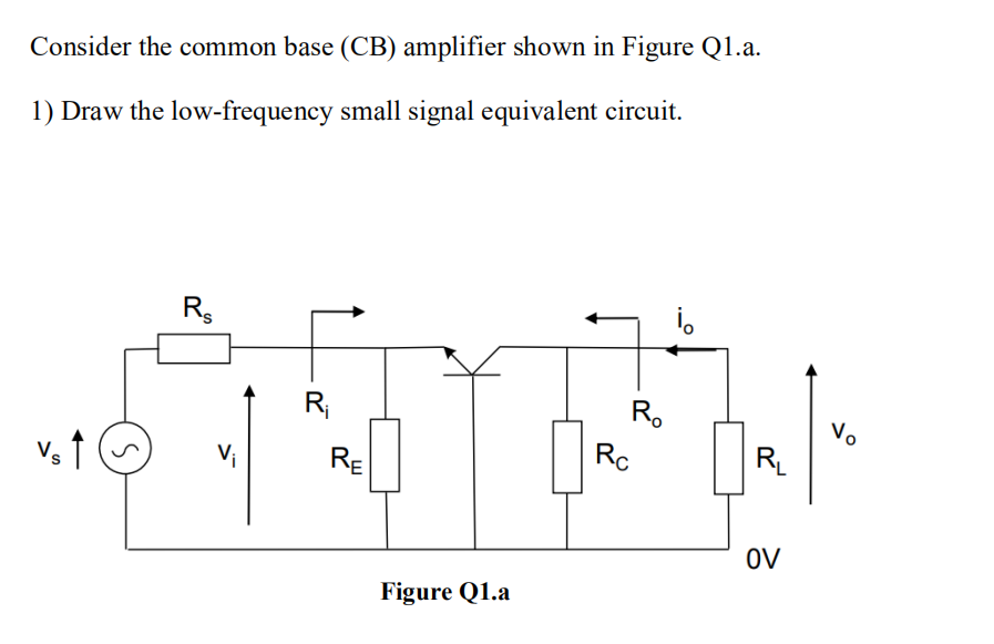 Consider the common base (CB) amplifier shown in Figure Q1.a.
1) Draw the low-frequency small signal equivalent circuit.
Vs ↑
S
Rs
R₁
RE
Figure Q1.a
Ro
Rc
i。
R₁
OV
Vo