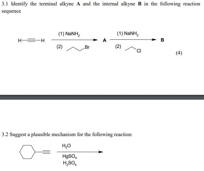 3.1 Identify the terminal alkyne A and the internal alkyne B in the following reaction
sequence
H=H
(1) NaNH,
(2)
Br
A
(1) NaNH,
(2)
3.2 Suggest a plausible mechanism for the following reaction:
H₂O
HgSO4
H₂SO4
CI
B
(4)