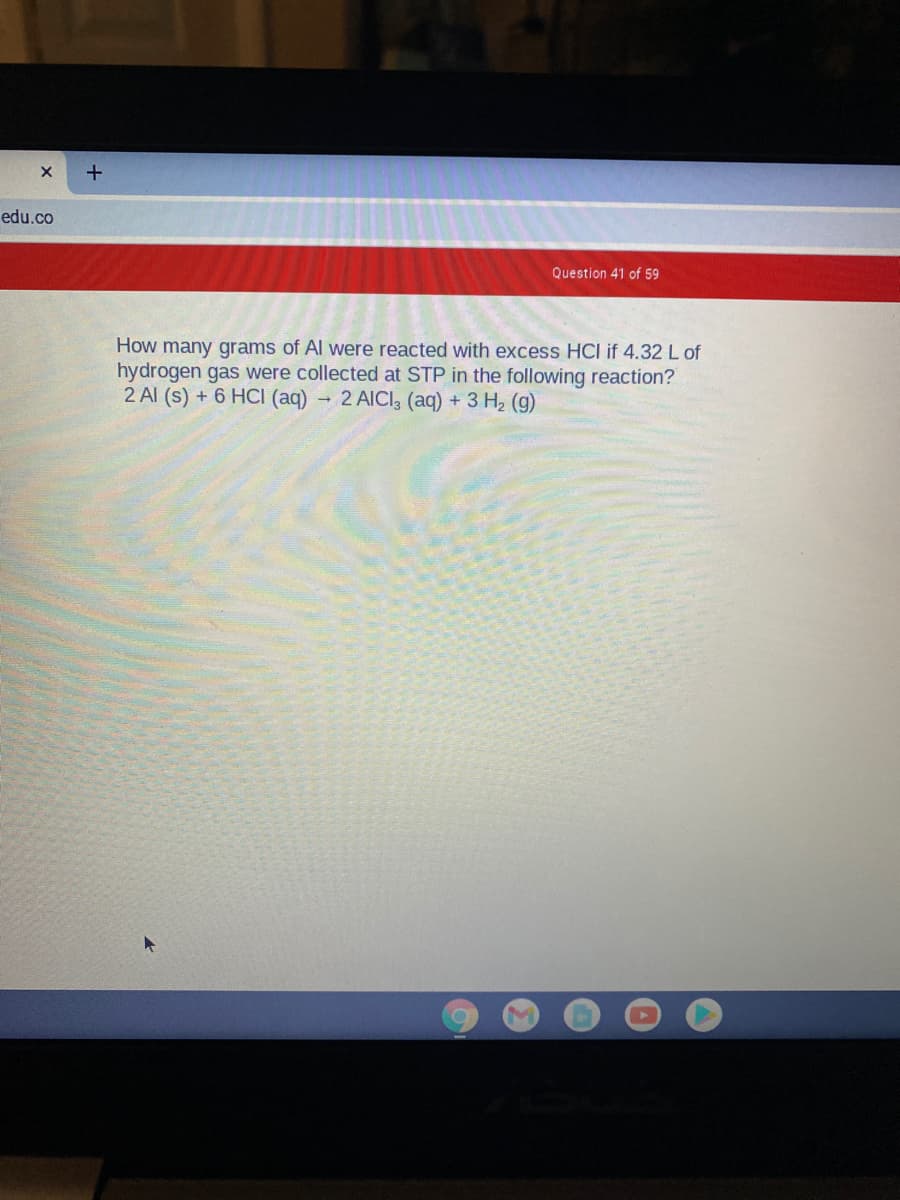 edu.co
Question 41 of 59
How many grams of Al were reacted with excess HCI if 4.32 L of
hydrogen gas were collected at STP in the following reaction?
2 Al (s) + 6 HCI (aq)
- 2 AICI, (aq) + 3 H2 (g)
