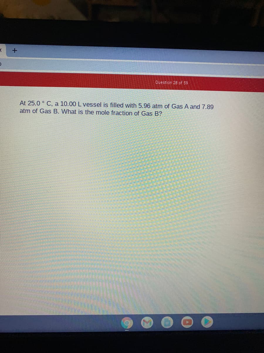 Question 28 of 59
At 25.0 ° C, a 10.00 L vessel is filled with 5.96 atm of Gas A and 7.89
atm of Gas B. What is the mole fraction of Gas B?
