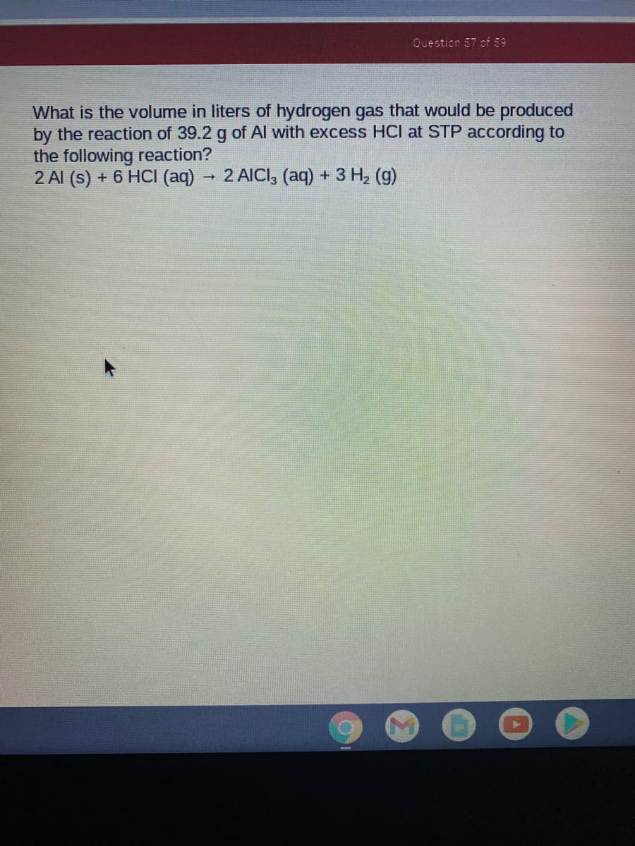 Question 57 of 59
What is the volume in liters of hydrogen gas that would be produced
by the reaction of 39.2 g of Al with excess HCI at STP according to
the following reaction?
2 Al (s) + 6 HCI (aq) 2 AICI, (aq) + 3 H, (g)
