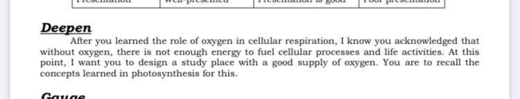 Deepen
After you learned the role of oxygen in cellular respiration, I know you acknowledged that
without oxygen, there is not enough energy to fuel cellular processes and life activities. At this
point, I want you to design a study place with a good supply of oxygen. You are to recall the
concepts learned in photosynthesis for this.
Gauge
