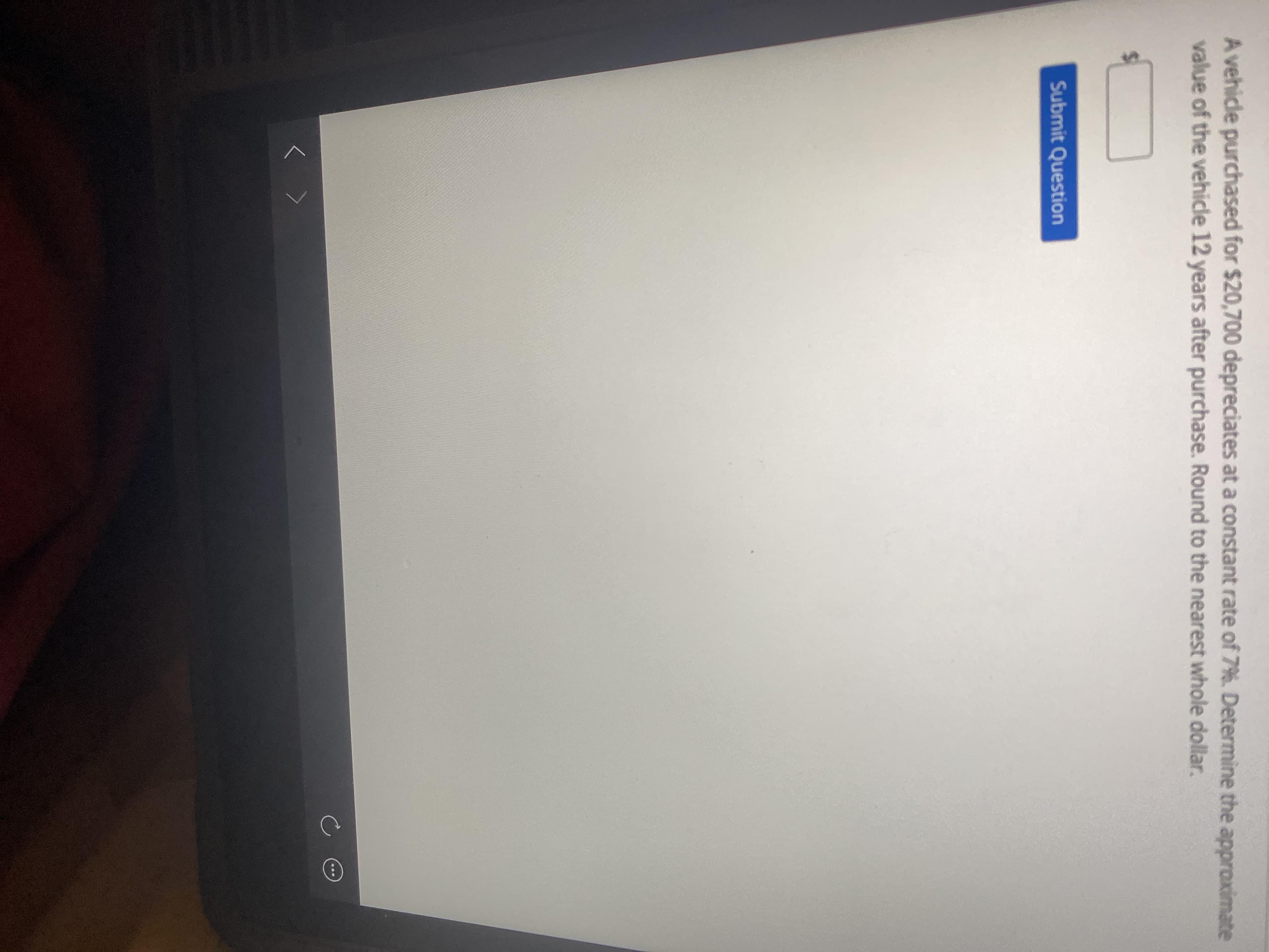 A vehicle purchased for $20,700 depreciates at a constant rate of 7%. Determine the approximate
value of the vehicle 12 years after purchase. Round to the nearest whole dollar.
Submit Question
