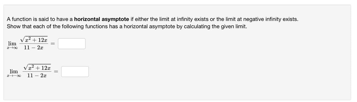 A function is said to have a horizontal asymptote if either the limit at infinity exists or the limit at negative infinity exists.
Show that each of the following functions has a horizontal asymptote by calculating the given limit.
Vx2 + 12x
lim
11 – 2x
Væ2 + 12x
lim
x -00
11 – 2x
