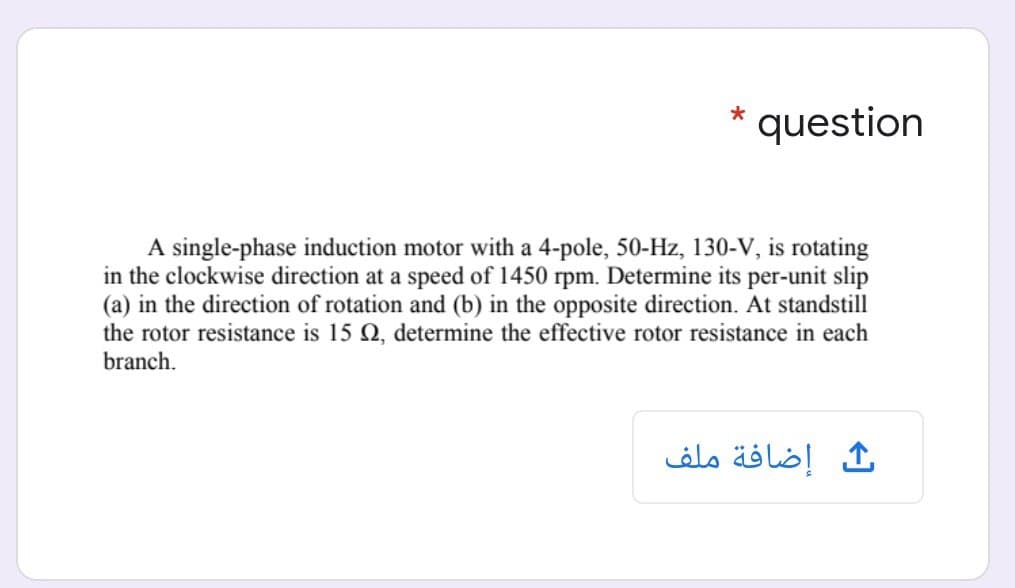 question
A single-phase induction motor with a 4-pole, 50-Hz, 130-V, is rotating
in the clockwise direction at a speed of 1450 rpm. Determine its per-unit slip
(a) in the direction of rotation and (b) in the opposite direction. At standstill
the rotor resistance is 15 Q, determine the effective rotor resistance in each
branch.
ث إضافة ملف
