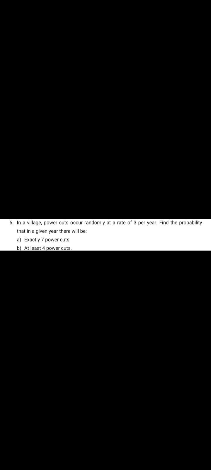 6. In a village, power cuts occur randomly at a rate of 3 per year. Find the probability
that in a given year there will be:
a) Exactly 7 power cuts.
b) At least 4 power cuts.
