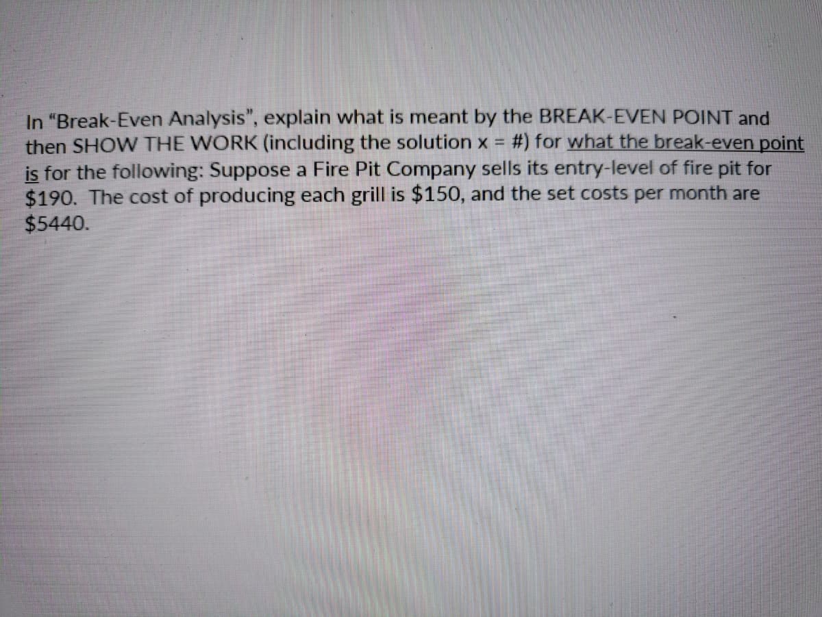 In "Break-Even Analysis", explain what is meant by the BREAK-EVEN POINT and
then SHOW THE WORK (including the solution x =
is for the following: Suppose a Fire Pit Company sells its entry-level of fire pit for
$190. The cost of producing each grill is $150, and the set costs per month are
$5440.
#) for what the break-even point
