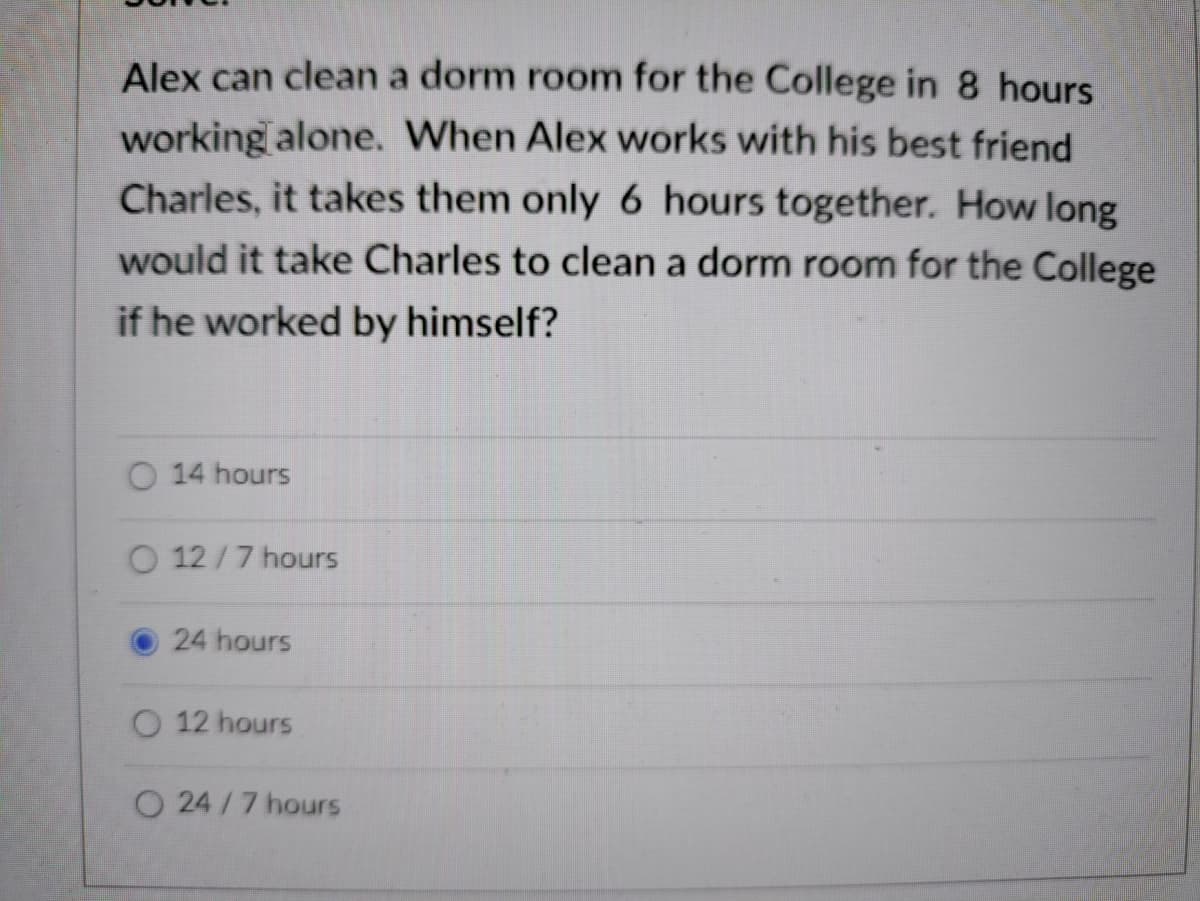 Alex can clean a dorm room for the College in 8 hours
working alone. When Alex works with his best friend
Charles, it takes them only 6 hours together. How long
would it take Charles to clean a dorm room for the College
if he worked by himself?
O 14 hours
O 12/7 hours
24 hours
12 hours
O 24/7 hours
