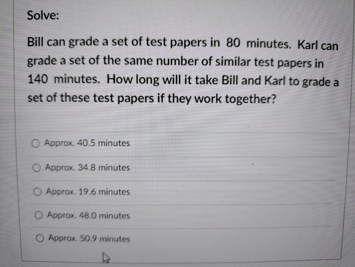 Solve:
Bill can grade a set of test papers in 80 minutes. Karl can
grade a set of the same number of similar test papers in
140 minutes. How long will it take Bill and Karl to grade a
set of these test papers if they work together?
O Approx. 40.5 minutes
O Approx. 34.8 minutes
O Approx. 19.6 minutes
O Approx. 48.0 minutes
O Approx. 50.9 minutes
