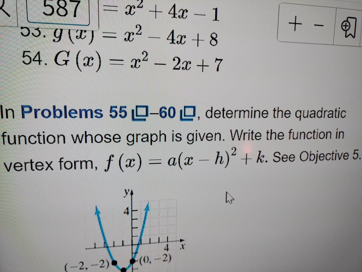 587
x² + 4x – 1
33. g (*)
x2 - 4x + 8
-
54. G (x) = x² – 2x + 7
---
In Problems 55 0-60 O, determine the quadratic
function whose graph is given. Write the function in
vertex form, f (x) = a(x – h)² + k. See Objective 5.
-
4
(0,-2)
(-2,-2)
