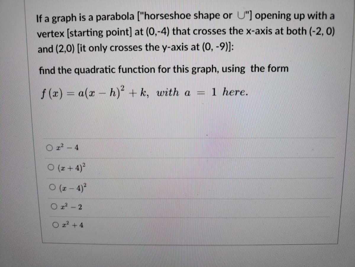 If a graph is a parabola ["horseshoe shape or U"] opening up with a
vertex [starting point] at (0,-4) that crosses the x-axis at both (-2, 0)
and (2,0) [it only crosses the y-axis at (0, -9)]:
find the quadratic function for this graph, using the form
f (x) = a(x - h)² + k, with a
1 here.
22- 4
ㅇ (+ 4)2
O (z - 4)?
O 22 - 2
O z +4
