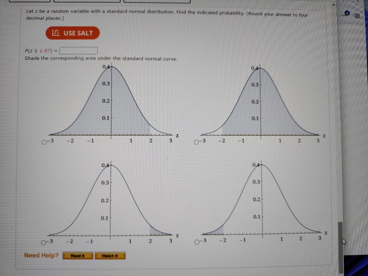 Let z be a random variable with a standard normal distribution. Find the indicated probability. (Round your answer to four
decimal places.)
P(Z ≥ 1.97) =
Shade the corresponding area under the standard normal curve.
0-3
USE SALT
Need Help?
-2
-2
Read It
AA
0-3 -2
-1
-1
0,4
0.3
0.2
0.1
0,4
0.3
0.2
0.1
Watch it
1
1
2
2
3
3
2
-3
-2
-1
-1
0,4+
0.3
0.2
0.1
0,4
0.3
0.2
0.1
1
1
2
2
3
3
Z
Z