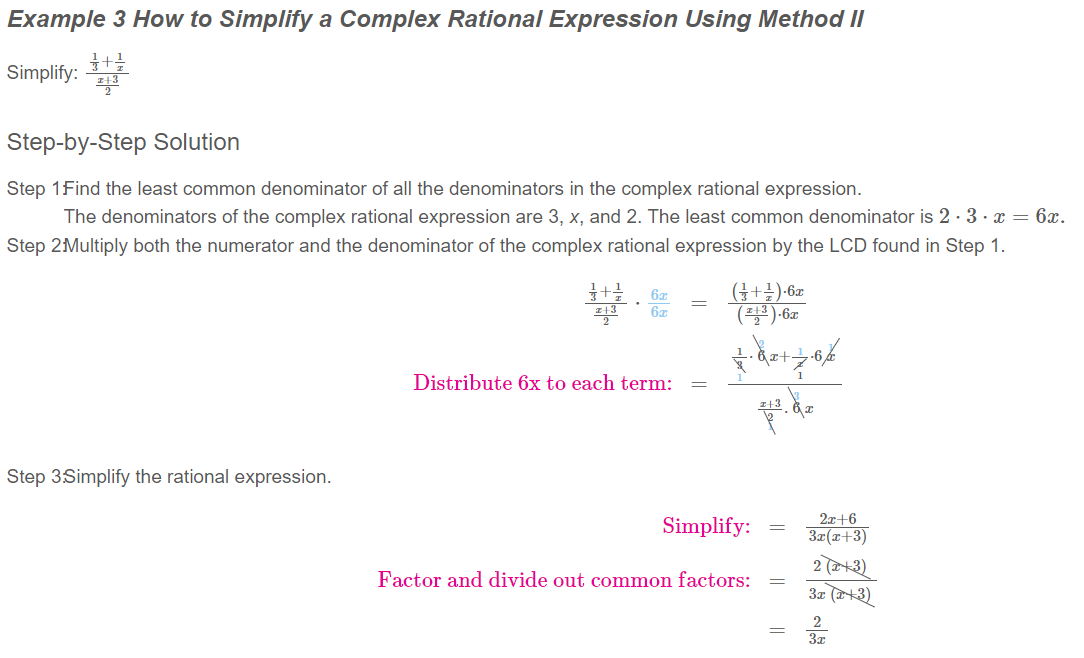 Example 3 How to Simplify a Complex Rational Expression Using Method II
Simplify:
Step-by-Step Solution
Step 1Find the least common denominator of all the denominators in the complex rational expression.
The denominators of the complex rational expression are 3, x, and 2. The least common denominator is 2·3· x = 6x.
Step 2Multiply both the numerator and the denominator of the complex rational expression by the LCD found in Step 1.
(프)·6z
Distribute 6x to each term:
Step 3Simplify the rational expression.
2x+6
Simplify:
3z(x+3)
2 (+3)
3z (+3)
Factor and divide out common factors:
2
3x
