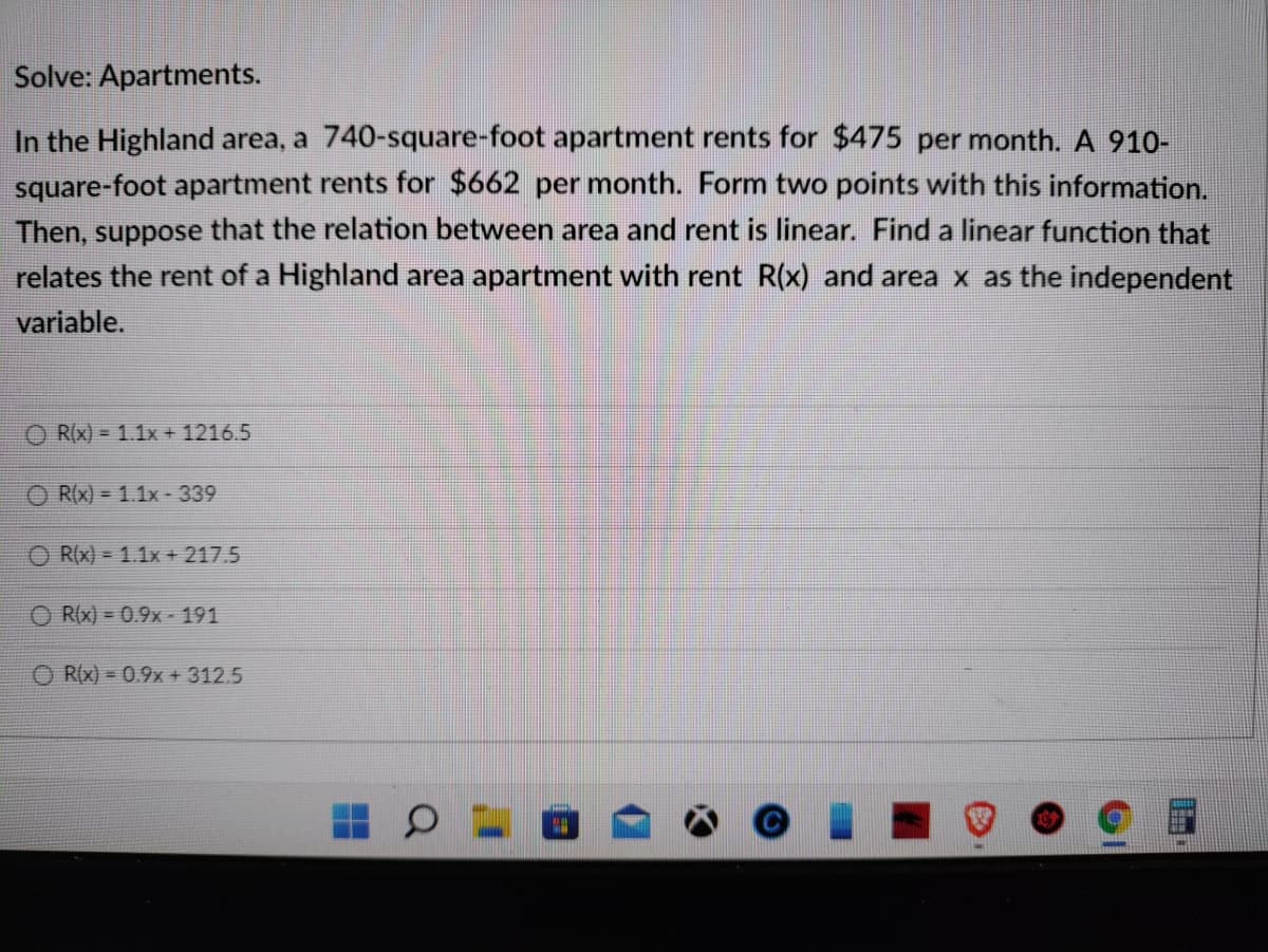 Solve: Apartments.
In the Highland area, a 740-square-foot apartment rents for $475 per month. A 910-
square-foot apartment rents for $662 per month. Form two points with this information.
Then, suppose that the relation between area and rent is linear. Find a linear function that
relates the rent of a Highland area apartment with rent R(x) and area x as the independent
variable.
O R(x) = 1.1x + 1216.5
O R(x) = 1.1x-339
R(x) = 1.1x + 217.5
O RIx) = 0.9x - 191
R(x) = 0.9x + 312.5

