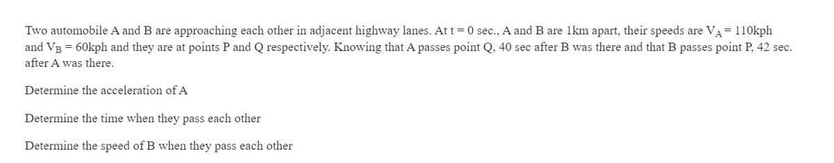 Two automobile A and B are approaching each other in adjacent highway lanes. At t= 0 sec., A and B are 1km apart, their speeds are VA= 110kph
and VB = 60kph and they are at points P and Q respectively. Knowing that A passes point Q, 40 sec after B was there and that B passes point P, 42 sec.
after A was there.
Determine the acceleration of A
Determine the time when they pass each other
Determine the speed of B when they pass each other
