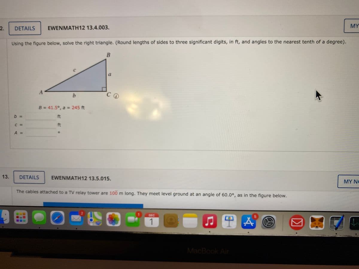 MY
2.
DETAILS
EWENMATH12 13.4.003.
Using the figure below, solve the right triangle. (Round lengths of sides to three significant digits, in ft, and angles to the nearest tenth of a degree).
B
a
b.
C.
B = 41.5°, a = 245 ft
b
ft
C =
ft
A =
13.
DETAILS
EWENMATH12 13.5.015.
MY NG
The cables attached to a TV relay tower are 100 m long. They meet level ground at an angle of 60.0°, as in the figure below.
9田。
1.
DEC
1
MacBook Air
Il | W
