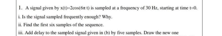 1. A signal given by x(t)=2cos(6a t) is sampled at a frequency of 30 Hz, starting at time t-0.
i. Is the signal sampled frequently enough? Why.
ii. Find the first six samples of the sequence.
iii. Add delay to the sampled signal given in (b) by five samples. Draw the new one
