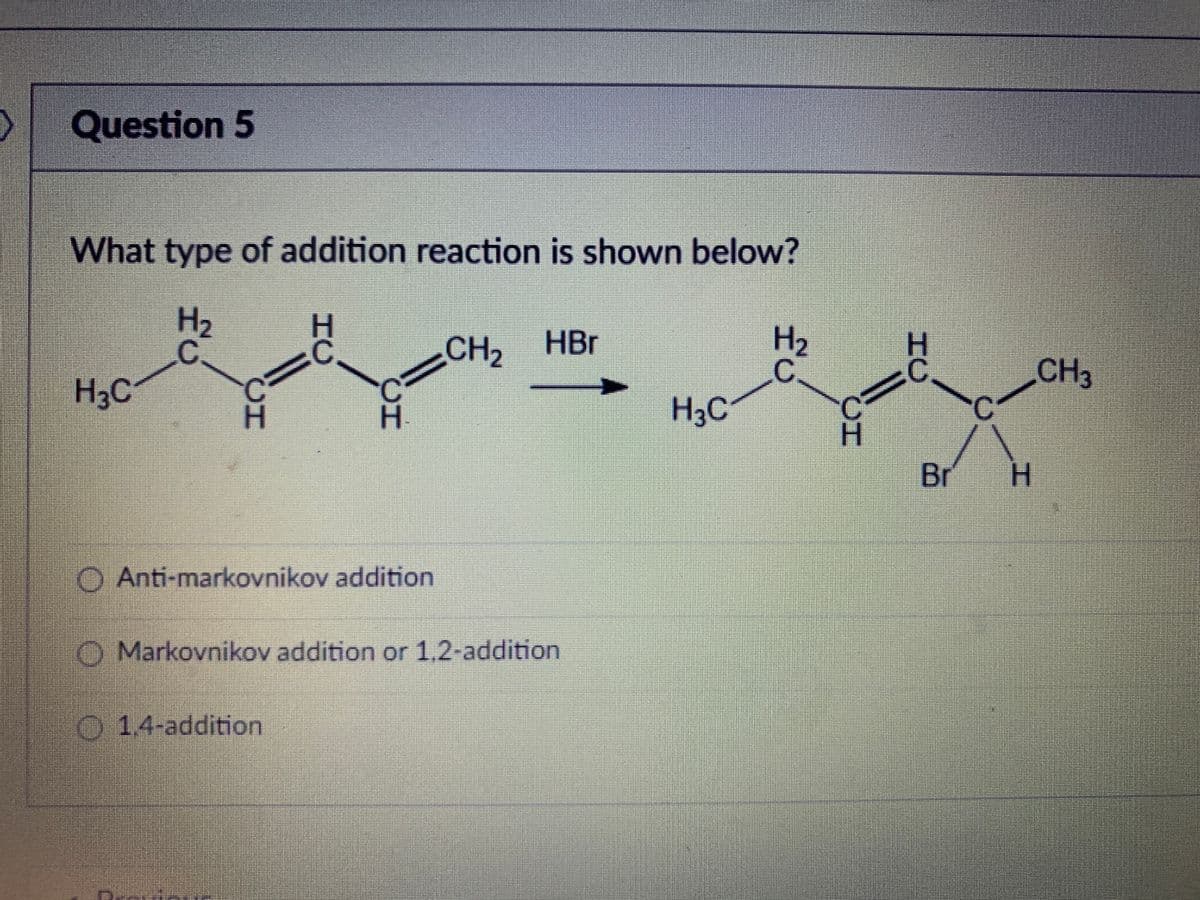 Question 5
What type of addition reaction is shown below?
H2
CH2
HBr
CH3
H3C
H3C
Br
H.
O Anti-markovnikov addition
O Markovnikov addition or 1,2-addition
014-addition
CH
CH
CH
