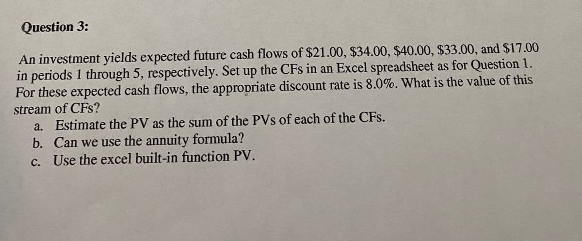 Question 3:
An investment yields expected future cash flows of $21.00, $34.00, $40.00, $33.00, and $17.00
in periods 1 through 5, respectively. Set up the CFs in an Excel spreadsheet as for Question 1.
For these expected cash flows, the appropriate discount rate is 8.0%. What is the value of this
stream of CFs?
a. Estimate the PV as the sum of the PVs of each of the CFs.
b. Can we use the annuity formula?
c. Use the excel built-in function PV.
