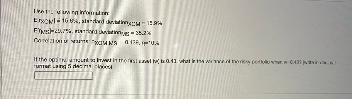 Use the following information:
E[rXOM] = 15.6%, standard deviationyOM = 15.9%
%3D
E[IMSI=29.7%, standard deviationMS = 35.2%
Correlation of returns: PXOM.MS = 0.139, r=10%
If the optimal amount to invest in the first asset (w) is 0.43, what is the variance of the risky portfolio when w=0.43? (write in decimal
format using 5 decimal places)
