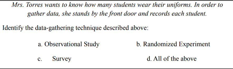 Mrs. Torres wants to know how many students wear their uniforms. In order to
gather data, she stands by the front door and records each student.
Identify the data-gathering technique described above:
a. Observational Study
b. Randomized Experiment
c.
Survey
d. All of the above
