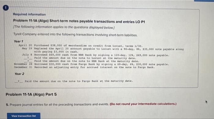 Required information
Problem 11-1A (Algo) Short-term notes payable transactions and entries LO P1
[The following information applies to the questions displayed below]
Tyrell Company entered into the following transactions involving short-term liabilities.
Year 1
April 20 Purchased $38,000 of merchandise on credit from Locust, terms n/30.
May 19 Replaced the April 20 account payable to Locust with a 90-day, 8%, $35,000 note payable along
with paying $3,000 in cash.
July 8 Borrowed $69,000 cash from NBR Bank by signing a 120-day, 12%, $69,000 note payable.
Paid the amount due on the note to Locust at the maturity date.
7Paid the amount due on the note to NBR Bank at the maturity date.
November 28 Borrowed $30,000 cash from Fargo Bank by signing a 60-day, 6%, $30,000 note payable.
December 31 Recorded an adjusting entry for accrued interest on the note to Fargo Bank.
Year 2
?Paid the amount due on the note to Fargo Bank at the maturity date.
Problem 11-1A (Algo) Part 5
5. Prepare journal entries for all the preceding transactions and events. (Do not round your intermediate calculations.)
View transaction list