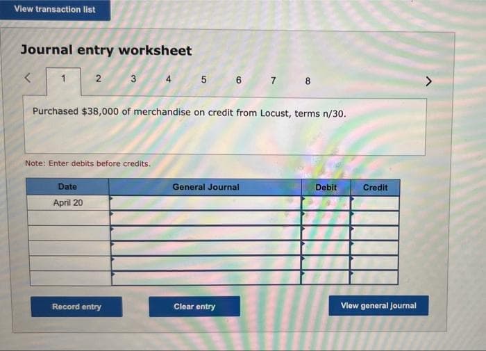 View transaction list
Journal entry worksheet
1
2
3
4 5 6 7 8
Purchased $38,000 of merchandise on credit from Locust, terms n/30.
Note: Enter debits before credits.
Date
General Journal
Debit
April 20
Record entry
Clear entry
Credit
View general journal