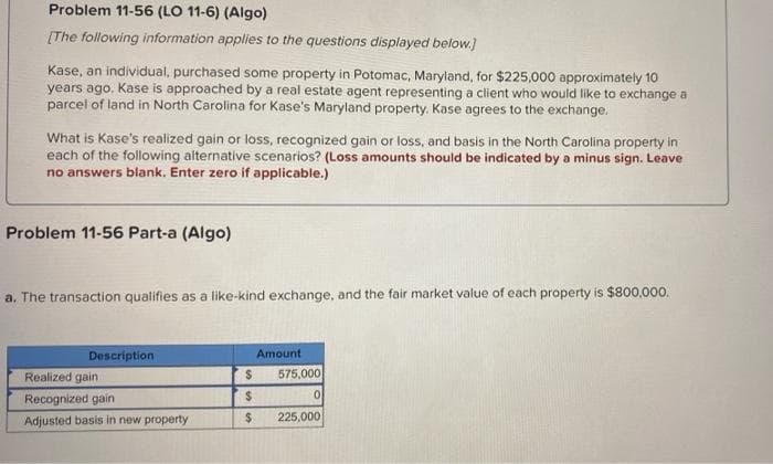 Problem 11-56 (LO 11-6) (Algo)
[The following information applies to the questions displayed below.]
Kase, an individual, purchased some property in Potomac, Maryland, for $225,000 approximately 10
years ago. Kase is approached by a real estate agent representing a client who would like to exchange a
parcel of land in North Carolina for Kase's Maryland property. Kase agrees to the exchange.
What is Kase's realized gain or loss, recognized gain or loss, and basis in the North Carolina property in
each of the following alternative scenarios? (Loss amounts should be indicated by a minus sign. Leave
no answers blank. Enter zero if applicable.)
Problem 11-56 Part-a (Algo)
a. The transaction qualifies as a like-kind exchange, and the fair market value of each property is $800,000.
Description
Amount
Realized gain
Recognized gain
Adjusted basis in new property
$
$
$
575,000
0
225,000