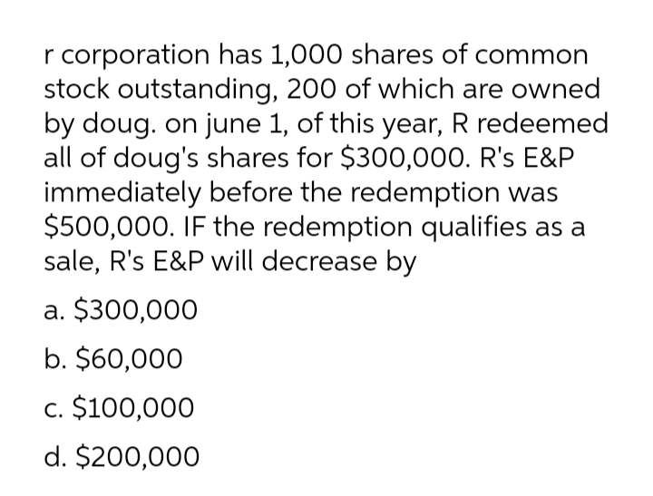 r corporation has 1,000 shares of common
stock outstanding, 200 of which are owned
by doug. on june 1, of this year, R redeemed
all of doug's shares for $300,000. R's E&P
immediately before the redemption was
$500,000. IF the redemption qualifies as a
sale, R's E&P will decrease by
a. $300,000
b. $60,000
c. $100,000
d. $200,000
