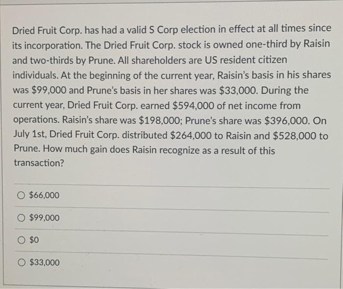 Dried Fruit Corp. has had a valid S Corp election in effect at all times since
its incorporation. The Dried Fruit Corp. stock is owned one-third by Raisin
and two-thirds by Prune. All shareholders are US resident citizen
individuals. At the beginning of the current year, Raisin's basis in his shares
was $99,000 and Prune's basis in her shares was $33,000. During the
current year, Dried Fruit Corp. earned $594,000 of net income from
operations. Raisin's share was $198,000; Prune's share was $396,000. On
July 1st, Dried Fruit Corp. distributed $264,000 to Raisin and $528,000 to
Prune. How much gain does Raisin recognize as a result of this
transaction?
O $66,000
$99,000
O $0
$33,000
