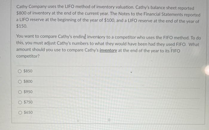 Cathy Company uses the LIFO method of inventory valuation. Cathy's balance sheet reported
$800 of inventory at the end of the current year. The Notes to the Financial Statements reported
a LIFO reserve at the beginning of the year of $100, and a LIFO reserve at the end of the year of
$150.
You want to compare Cathy's ending inventory to a competitor who uses the FIFO method. To do
this, you must adjust Cathy's numbers to what they would have been had they used FIFO. What
amount should you use to compare Cathy's inventory, at the end of the year to its FIFO
competitor?
$850
$800
O $950
$750
O $650
