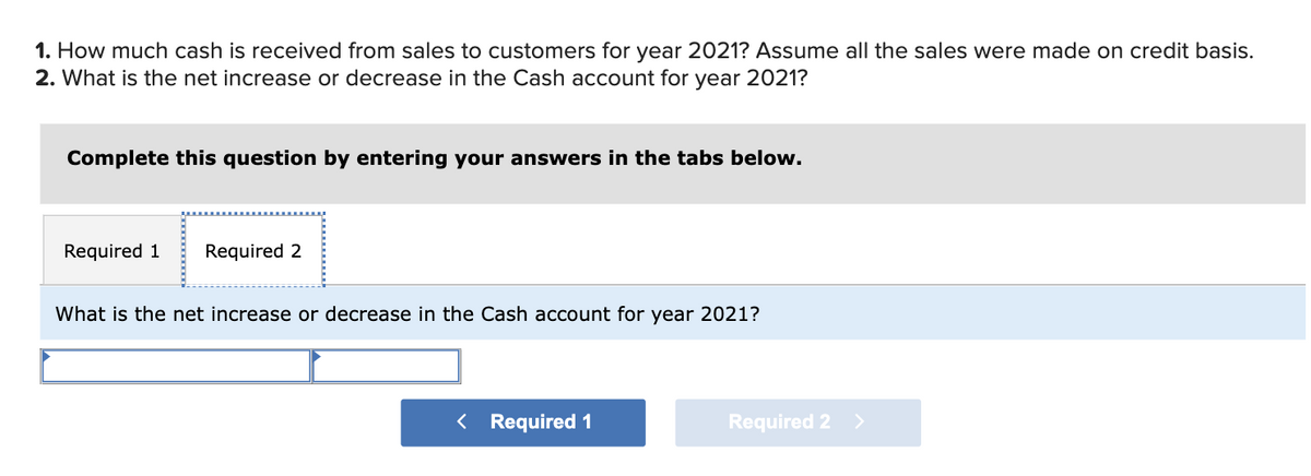 1. How much cash is received from sales to customers for year 2021? Assume all the sales were made on credit basis.
2. What is the net increase or decrease in the Cash account for year 2021?
Complete this question by entering your answers in the tabs below.
Required 1 Required 2
What is the net increase or decrease in the Cash account for year 2021?
< Required 1
Required 2
>