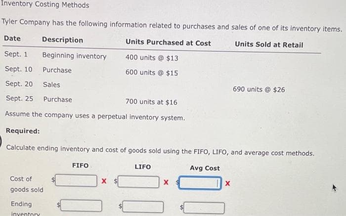 İnventory Costing Methods
Tyler Company has the following information related to purchases and sales of one of its inventory items.
Date
Description
Units Purchased at Cost
Units Sold at Retail
Sept. 1
Beginning inventory
400 units @ $13
Sept. 10
Purchase
600 units @ $15
Sept. 20
Sales
690 units @ $26
Sept. 25
Purchase
700 units at $16
Assume the company uses a perpetual inventory system.
Required:
Calculate ending inventory and cost of goods sold using the FIFO, LIFO, and average cost methods.
FIFO
LIFO
Avg Cost
Cost of
goods sold
Ending
inyentory
