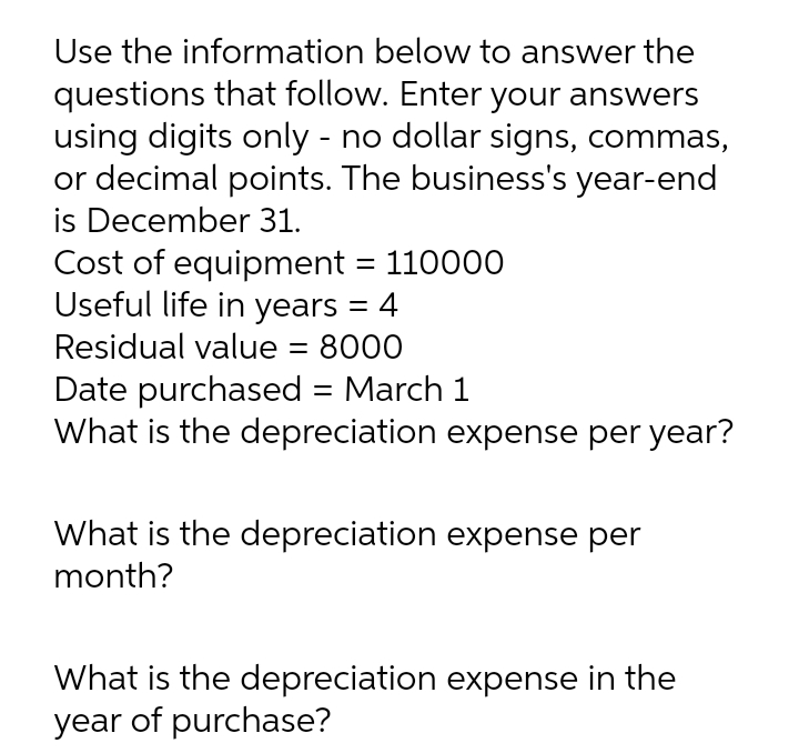 Use the information below to answer the
questions that follow. Enter your answers
using digits only - no dollar signs, commas,
or decimal points. The business's year-end
is December 31.
Cost of equipment = 110000
Useful life in years = 4
Residual value
8000
%3D
Date purchased = March 1
What is the depreciation expense per year?
What is the depreciation expense per
month?
What is the depreciation expense in the
year of purchase?
