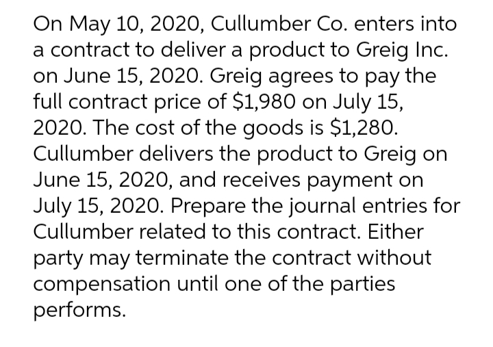 On May 10, 2020, Cullumber Co. enters into
a contract to deliver a product to Greig Inc.
on June 15, 2020. Greig agrees to pay the
full contract price of $1,980 on July 15,
2020. The cost of the goods is $1,280.
Cullumber delivers the product to Greig on
June 15, 2020, and receives payment on
July 15, 2020. Prepare the journal entries for
Cullumber related to this contract. Either
party may terminate the contract without
compensation until one of the parties
performs.
