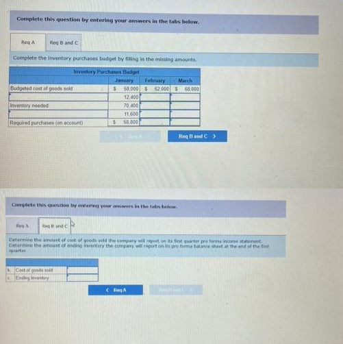 Complete this question by entering your answers in the tabs below.
Reg A
Reg B and C
Complete the inventory purchases budget by filling in the missing amounts.
Inventory Purchases Budget
January
February
March
$68,000
Budgeted cost of goods sold
$ 50.000 $ 62,000
12,400
Inventory needed
70,400
11,600
Required purchases (on account)
S 58.800
Complete this question by entering your answers in the tebs below.
Reg A
Regand c
Determine the amount of cast of goods sold the company will report on its first quarter pro forma incorse statement.
Determine the amount of ending inventory the company will report on its pro forma balance sheet at the end of the St
quarter
b. Cost of goods sold
Ending inventory
Req A
Req Band C >