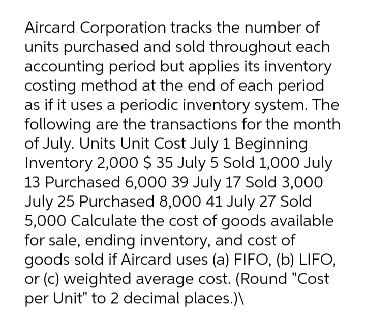 Aircard Corporation tracks the number of
units purchased and sold throughout each
accounting period but applies its inventory
costing method at the end of each period
as if it uses a periodic inventory system. The
following are the transactions for the month
of July. Units Unit Cost July 1 Beginning
Inventory 2,000 $ 35 July 5 Sold 1,000 July
13 Purchased 6,000 39 July 17 Sold 3,000
July 25 Purchased 8,000 41 July 27 Sold
5,000 Calculate the cost of goods available
for sale, ending inventory, and cost of
goods sold if Aircard uses (a) FIFO, (b) LIFO,
or (c) weighted average cost. (Round "Cost
per Unit" to 2 decimal places.)\
