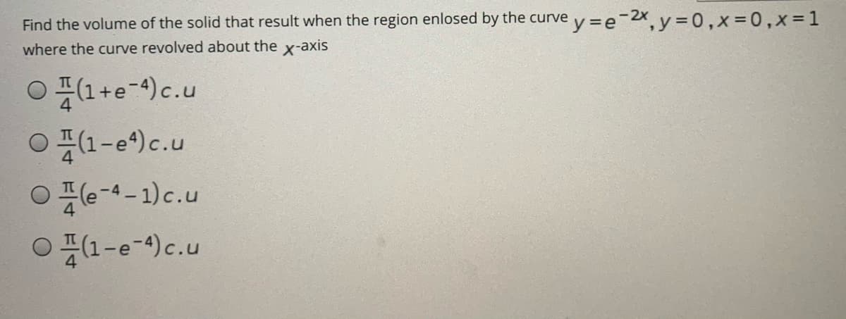 Find the volume of the solid that result when the region enlosed by the curve v=e-2x y = 0,x=0,x=1
where the curve revolved about the x-axis
○픈(1+e-4)c.u
O1-e)c.u
Oe-4-1)c.u
○ 픈1-e-4)c.u

