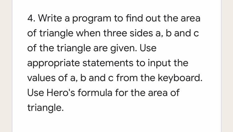 4. Write a program to find out the area
of triangle when three sides a, b and c
of the triangle are given. Use
appropriate statements to input the
values of a, b and c from the keyboard.
Use Hero's formula for the area of
triangle.
