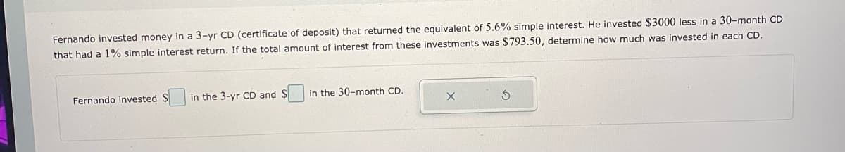 Fernando invested money in a 3-yr CD (certificate of deposit) that returned the equivalent of 5.6% simple interest. He invested $3000 less in a 30-month CD
that had a 1% simple interest return. If the total amount of interest from these investments was $793.50, determine how much was invested in each CD.
Fernando invested $
in the 3-yr CD and $
in the 30-month CD.

