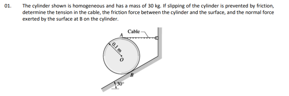 The cylinder shown is homogeneous and has a mass of 30 kg. If slipping of the cylinder is prevented by friction,
determine the tension in the cable, the friction force between the cylinder and the surface, and the normal force
exerted by the surface at B on the cylinder.
01.
Cable
A
B
30°
(0.1 m
