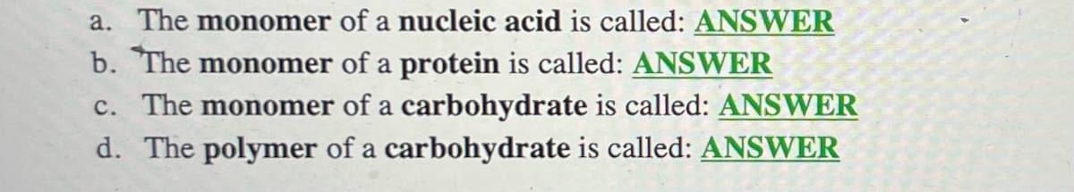 a. The monomer of a nucleic acid is called: ANSWER
b. The monomer of a protein is called: ANSWER
c. The monomer of a carbohydrate is called: ANSWER
d. The polymer of a carbohydrate is called: ANSWER