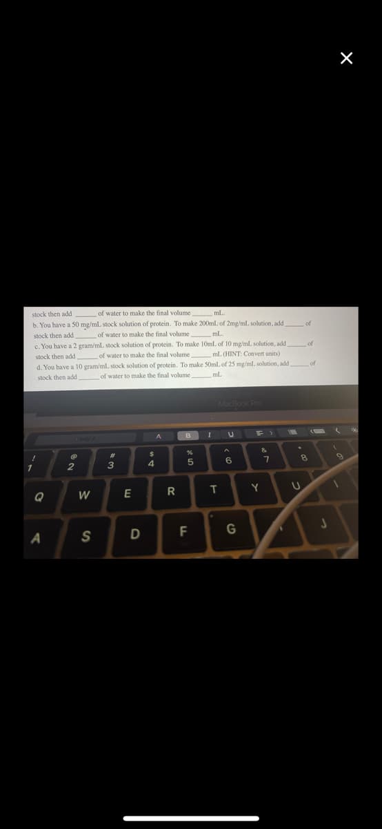 stock then add
of water to make the final volume
mL
b. You have a 50 mg/mL stock solution of protein. To make 200mL of 2mg/ml solution, add
stock then add
of water to make the final volume
mL.
1
c. You have a 2 gram/mL stock solution of protein. To make 10mL of 10 mg/ml solution, add of
stock then add of water to make the final volume
mL. (HINT: Convert units)
d. You have a 10 gram/mL stock solution of protein. To make 50mL of 25 mg/ml solution, add
stock then add
of water to make the final volume__ ml.
mL
Q
A
2
W
S
#
3
E
D
A
$
4
R
B
%
5
F
I
MacBook Pro
T
•
U
A
6
G
=>
&
Y
7
1
of
8
U
of
J
X
(
1
M