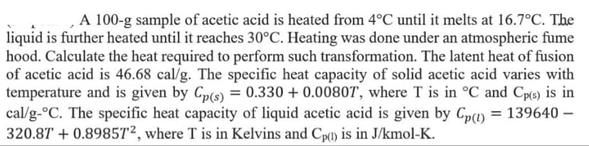 A 100-g sample of acetic acid is heated from 4°C until it melts at 16.7°C. The
liquid is further heated until it reaches 30°C. Heating was done under an atmospheric fume
hood. Calculate the heat required to perform such transformation. The latent heat of fusion
of acetic acid is 46.68 cal/g. The specific heat capacity of solid acetic acid varies with
temperature and is given by Cp(s) = 0.330 + 0.0080T, where T is in °C and Cp(s) is in
cal/g-°C. The specific heat capacity of liquid acetic acid is given by Cp) = 139640 –
320.87 + 0.8985T², where T is in Kelvins and Cp(1) is in J/kmol-K.
